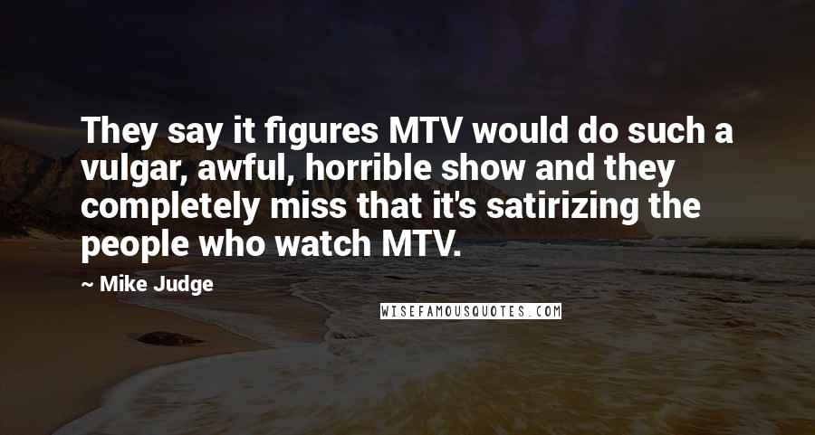 Mike Judge Quotes: They say it figures MTV would do such a vulgar, awful, horrible show and they completely miss that it's satirizing the people who watch MTV.