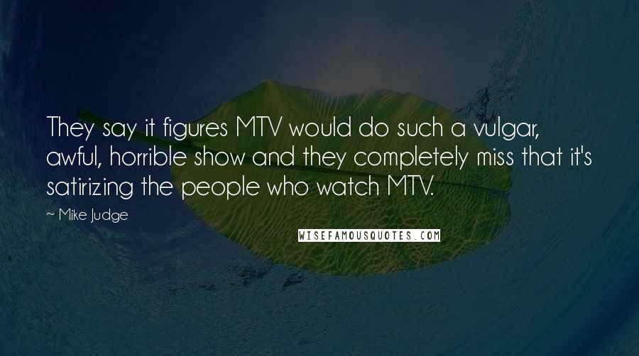 Mike Judge Quotes: They say it figures MTV would do such a vulgar, awful, horrible show and they completely miss that it's satirizing the people who watch MTV.