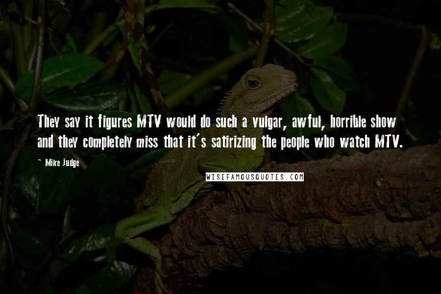 Mike Judge Quotes: They say it figures MTV would do such a vulgar, awful, horrible show and they completely miss that it's satirizing the people who watch MTV.