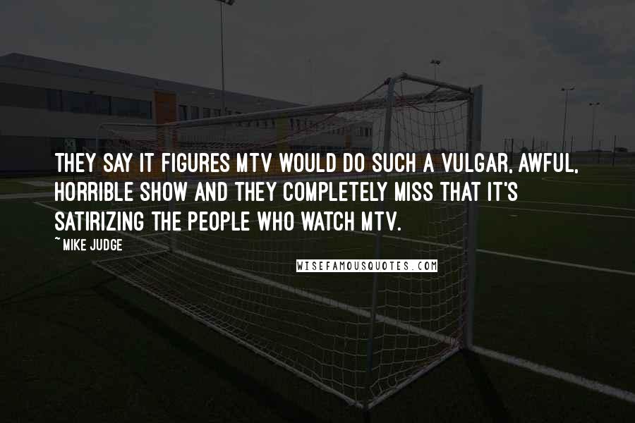 Mike Judge Quotes: They say it figures MTV would do such a vulgar, awful, horrible show and they completely miss that it's satirizing the people who watch MTV.