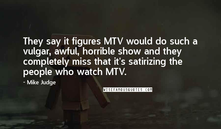 Mike Judge Quotes: They say it figures MTV would do such a vulgar, awful, horrible show and they completely miss that it's satirizing the people who watch MTV.