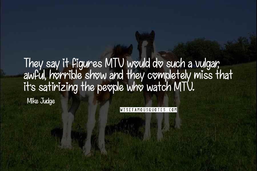 Mike Judge Quotes: They say it figures MTV would do such a vulgar, awful, horrible show and they completely miss that it's satirizing the people who watch MTV.