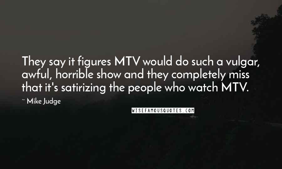 Mike Judge Quotes: They say it figures MTV would do such a vulgar, awful, horrible show and they completely miss that it's satirizing the people who watch MTV.