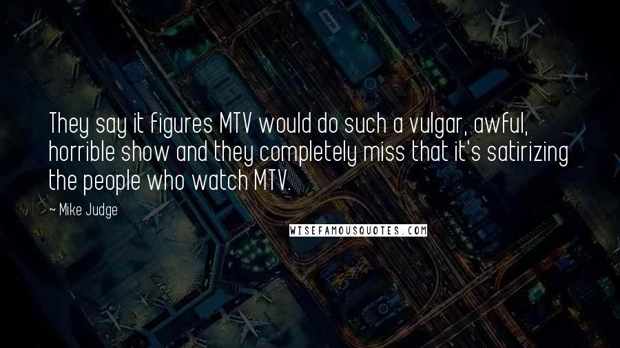 Mike Judge Quotes: They say it figures MTV would do such a vulgar, awful, horrible show and they completely miss that it's satirizing the people who watch MTV.