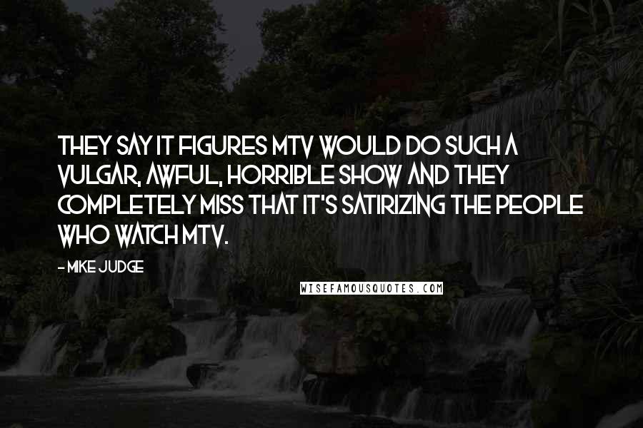 Mike Judge Quotes: They say it figures MTV would do such a vulgar, awful, horrible show and they completely miss that it's satirizing the people who watch MTV.