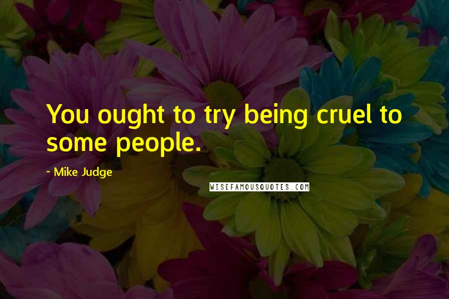 Mike Judge Quotes: You ought to try being cruel to some people.