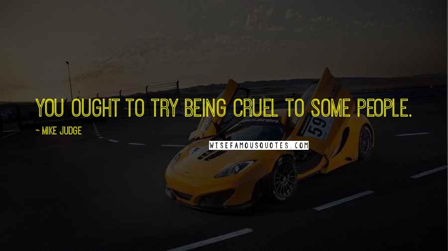 Mike Judge Quotes: You ought to try being cruel to some people.