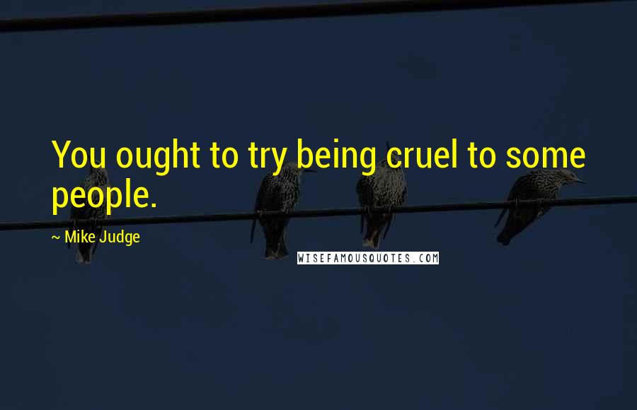 Mike Judge Quotes: You ought to try being cruel to some people.