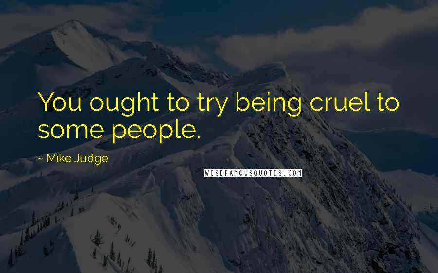 Mike Judge Quotes: You ought to try being cruel to some people.