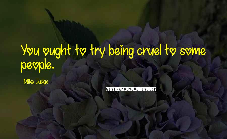 Mike Judge Quotes: You ought to try being cruel to some people.