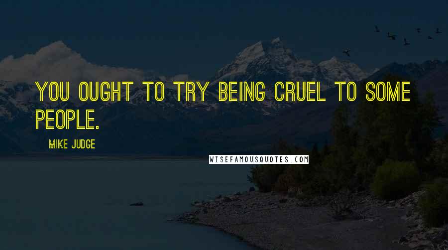 Mike Judge Quotes: You ought to try being cruel to some people.