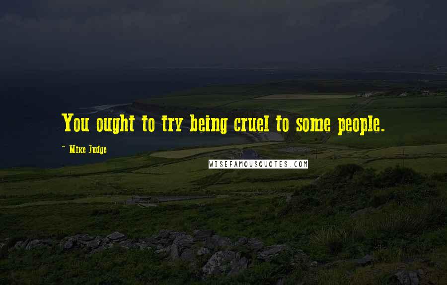 Mike Judge Quotes: You ought to try being cruel to some people.