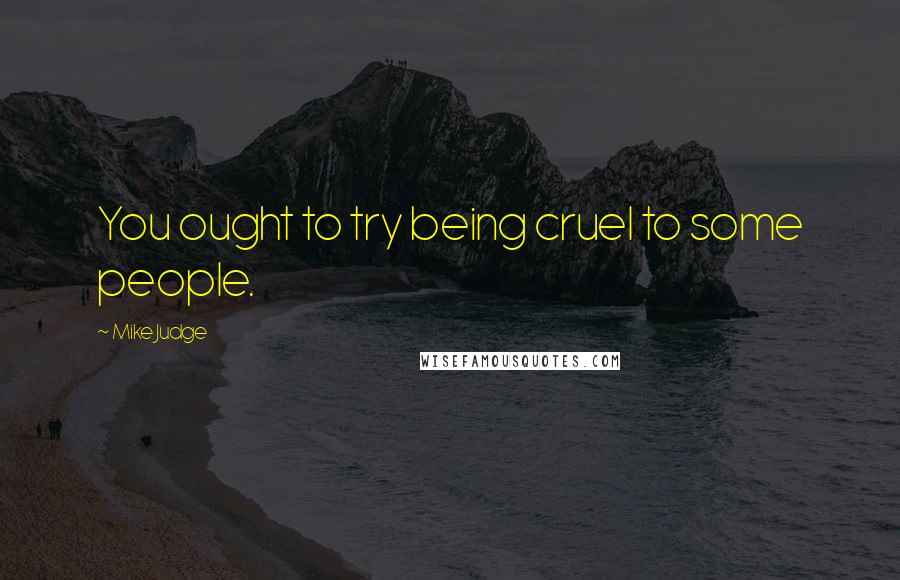 Mike Judge Quotes: You ought to try being cruel to some people.