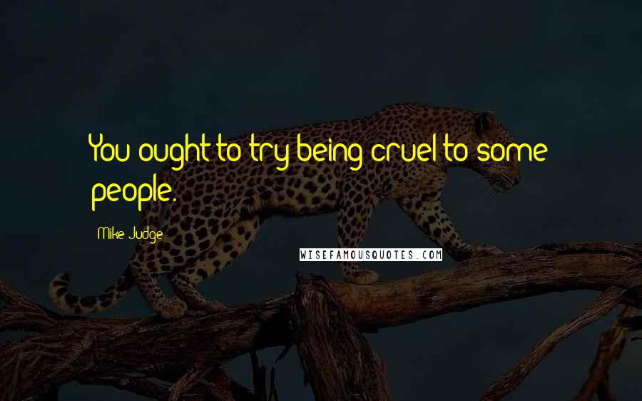 Mike Judge Quotes: You ought to try being cruel to some people.