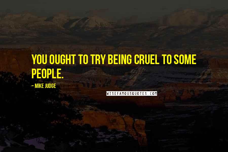 Mike Judge Quotes: You ought to try being cruel to some people.