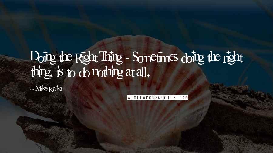 Mike Kafka Quotes: Doing the Right Thing - Sometimes doing the right thing, is to do nothing at all.