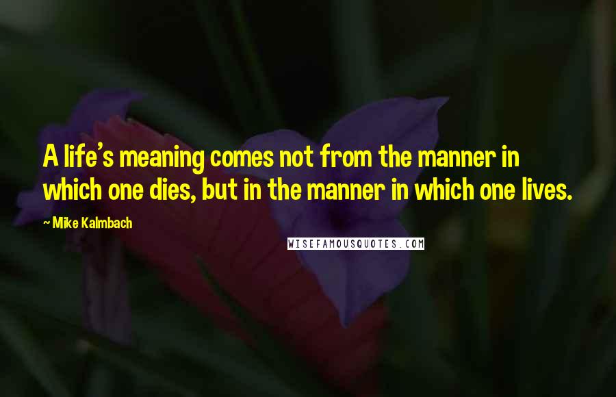Mike Kalmbach Quotes: A life's meaning comes not from the manner in which one dies, but in the manner in which one lives.