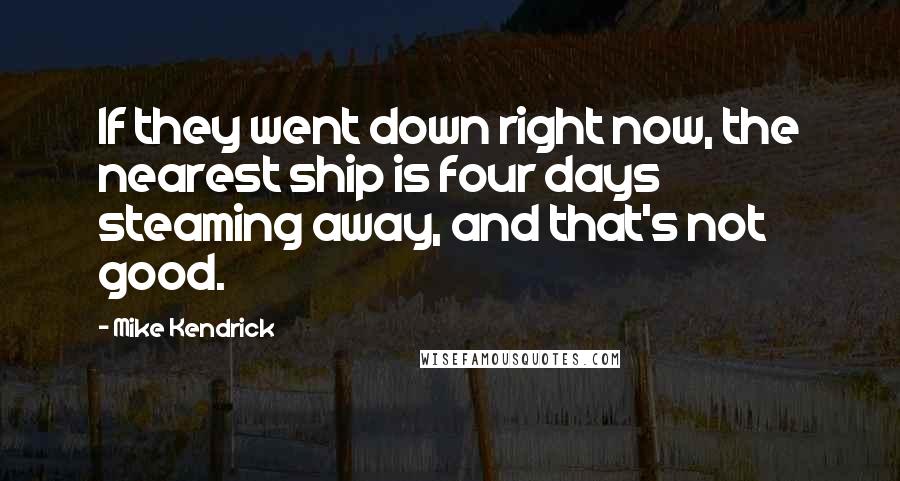 Mike Kendrick Quotes: If they went down right now, the nearest ship is four days steaming away, and that's not good.