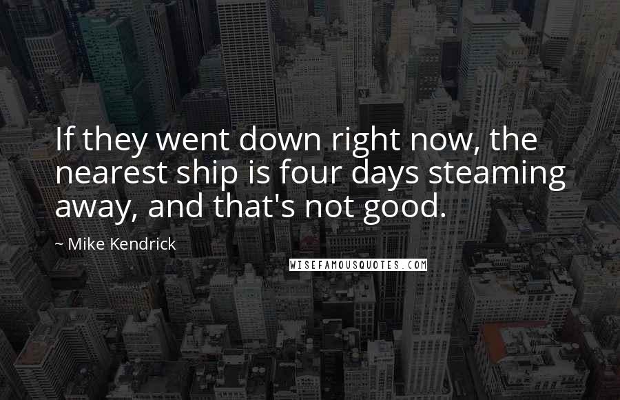 Mike Kendrick Quotes: If they went down right now, the nearest ship is four days steaming away, and that's not good.