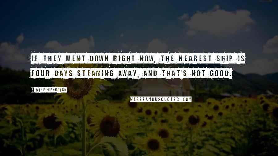 Mike Kendrick Quotes: If they went down right now, the nearest ship is four days steaming away, and that's not good.