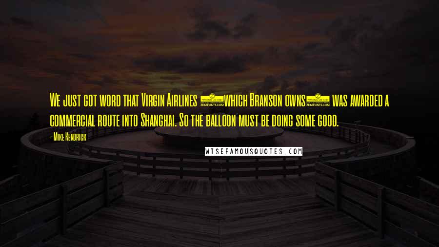 Mike Kendrick Quotes: We just got word that Virgin Airlines (which Branson owns) was awarded a commercial route into Shanghai. So the balloon must be doing some good.