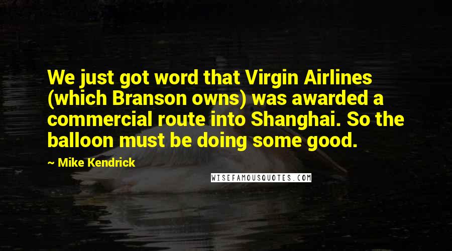 Mike Kendrick Quotes: We just got word that Virgin Airlines (which Branson owns) was awarded a commercial route into Shanghai. So the balloon must be doing some good.