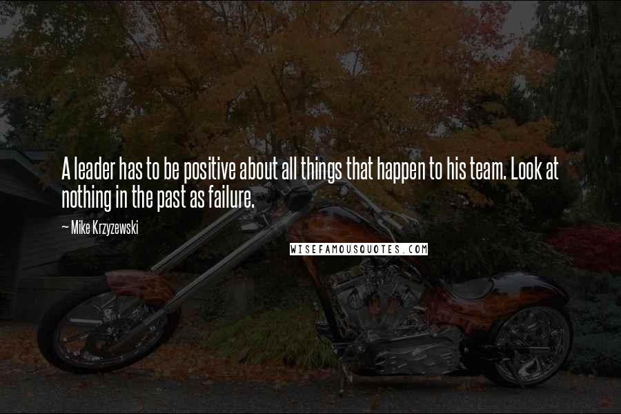 Mike Krzyzewski Quotes: A leader has to be positive about all things that happen to his team. Look at nothing in the past as failure.