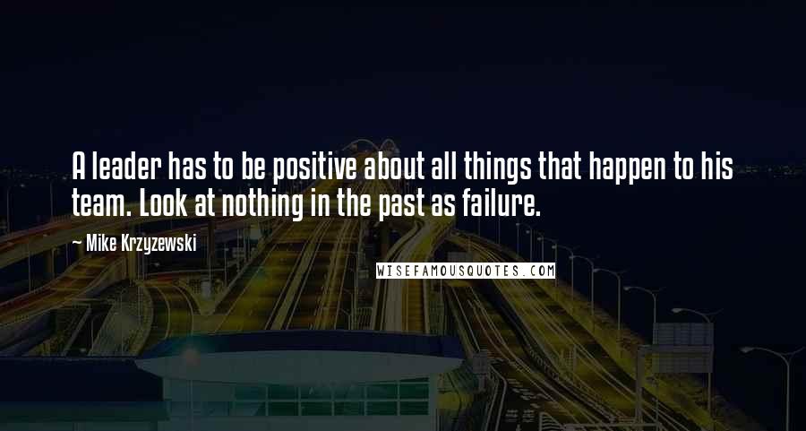 Mike Krzyzewski Quotes: A leader has to be positive about all things that happen to his team. Look at nothing in the past as failure.