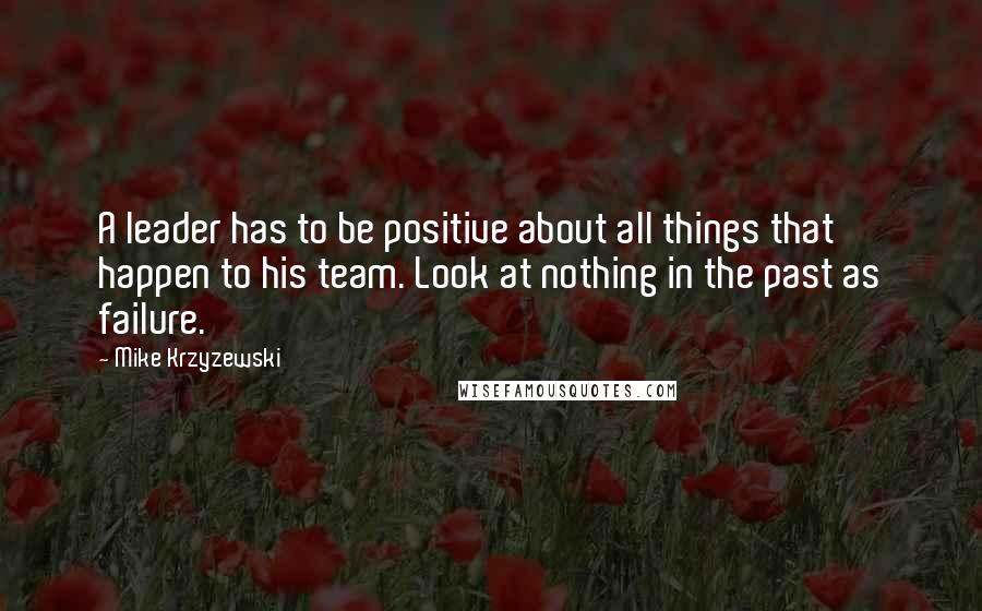 Mike Krzyzewski Quotes: A leader has to be positive about all things that happen to his team. Look at nothing in the past as failure.