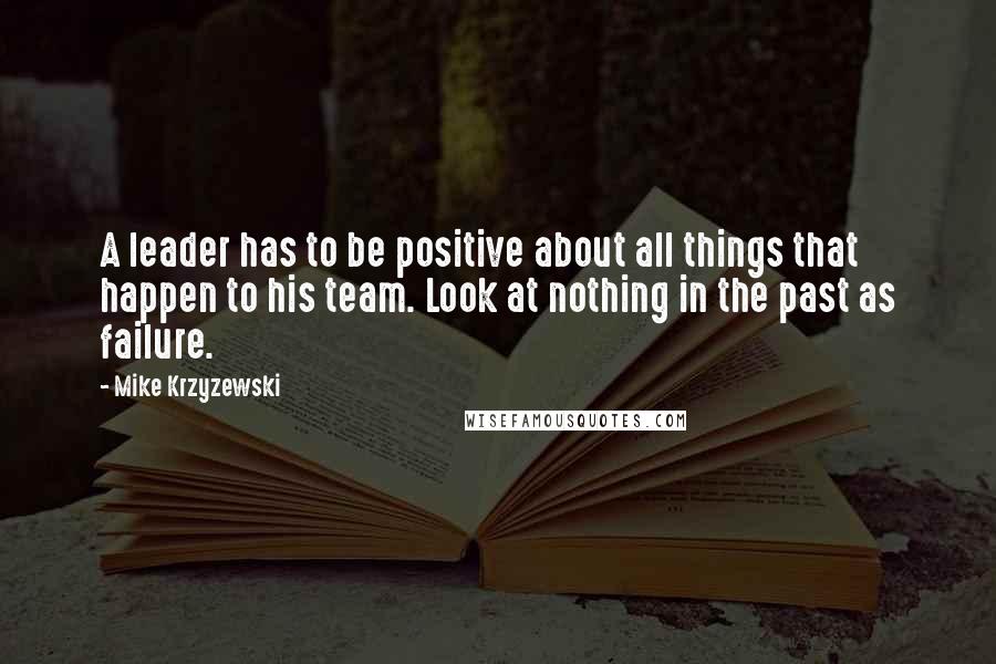 Mike Krzyzewski Quotes: A leader has to be positive about all things that happen to his team. Look at nothing in the past as failure.