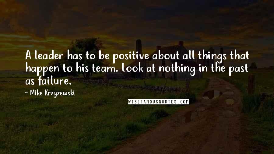 Mike Krzyzewski Quotes: A leader has to be positive about all things that happen to his team. Look at nothing in the past as failure.