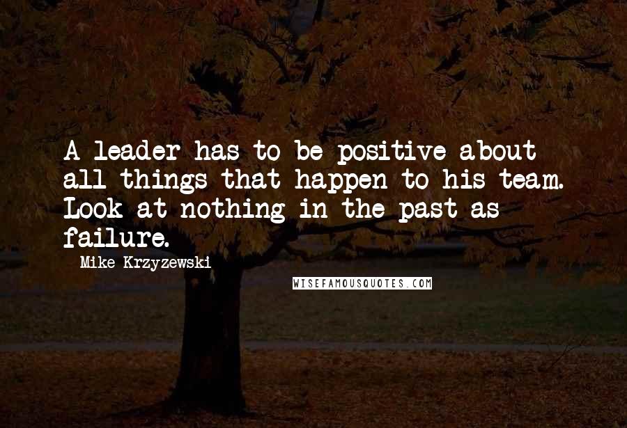 Mike Krzyzewski Quotes: A leader has to be positive about all things that happen to his team. Look at nothing in the past as failure.