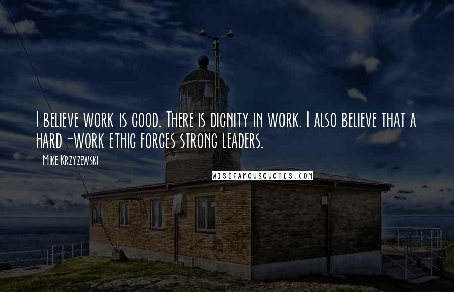 Mike Krzyzewski Quotes: I believe work is good. There is dignity in work. I also believe that a hard-work ethic forges strong leaders.