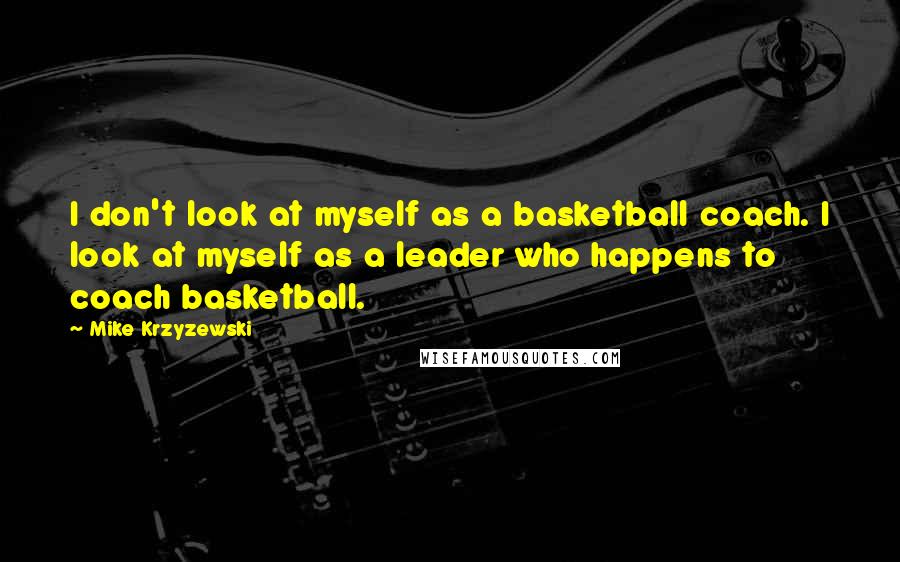 Mike Krzyzewski Quotes: I don't look at myself as a basketball coach. I look at myself as a leader who happens to coach basketball.