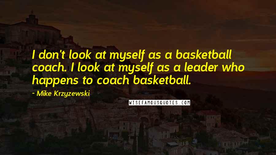 Mike Krzyzewski Quotes: I don't look at myself as a basketball coach. I look at myself as a leader who happens to coach basketball.