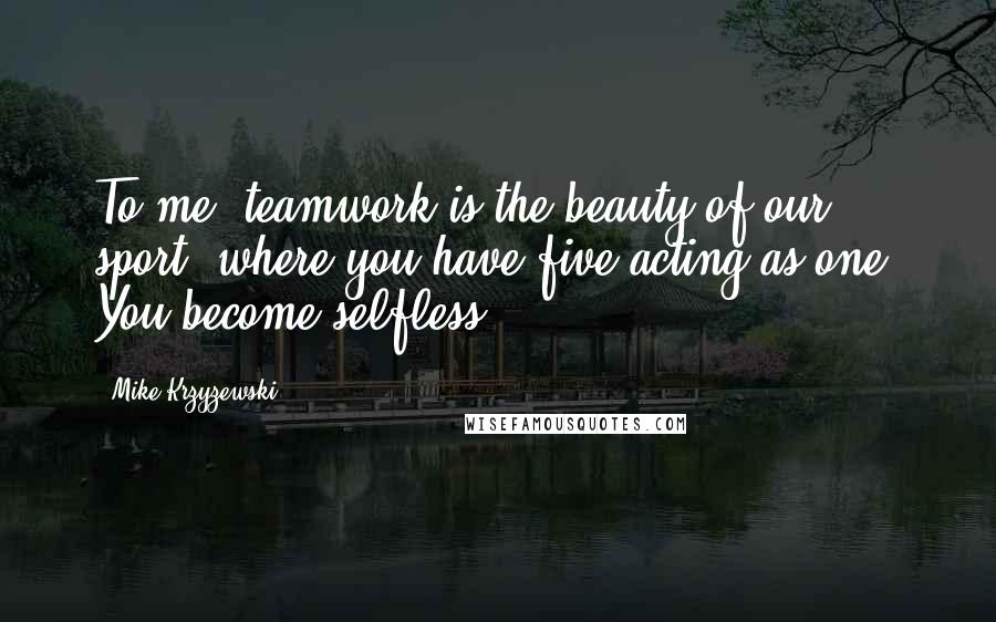 Mike Krzyzewski Quotes: To me, teamwork is the beauty of our sport, where you have five acting as one. You become selfless.
