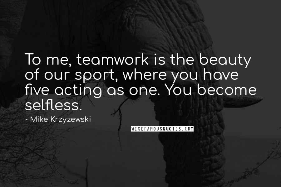 Mike Krzyzewski Quotes: To me, teamwork is the beauty of our sport, where you have five acting as one. You become selfless.