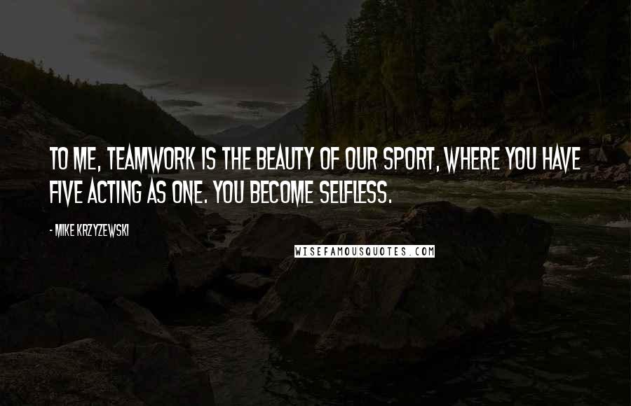 Mike Krzyzewski Quotes: To me, teamwork is the beauty of our sport, where you have five acting as one. You become selfless.