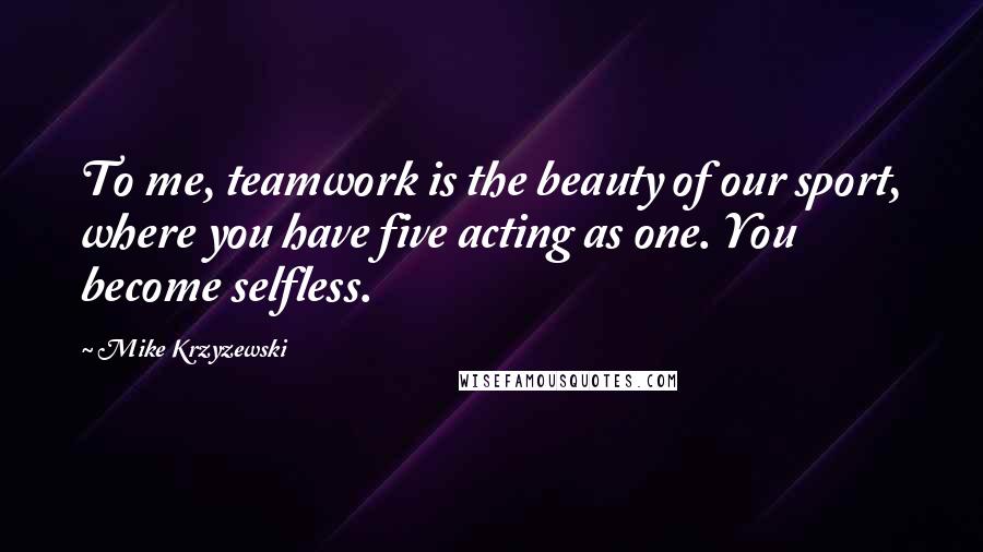 Mike Krzyzewski Quotes: To me, teamwork is the beauty of our sport, where you have five acting as one. You become selfless.
