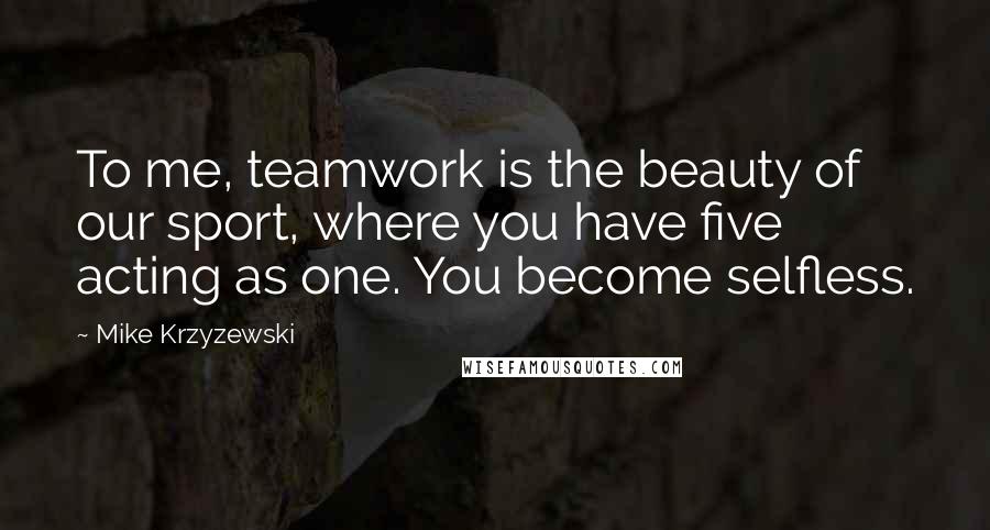 Mike Krzyzewski Quotes: To me, teamwork is the beauty of our sport, where you have five acting as one. You become selfless.