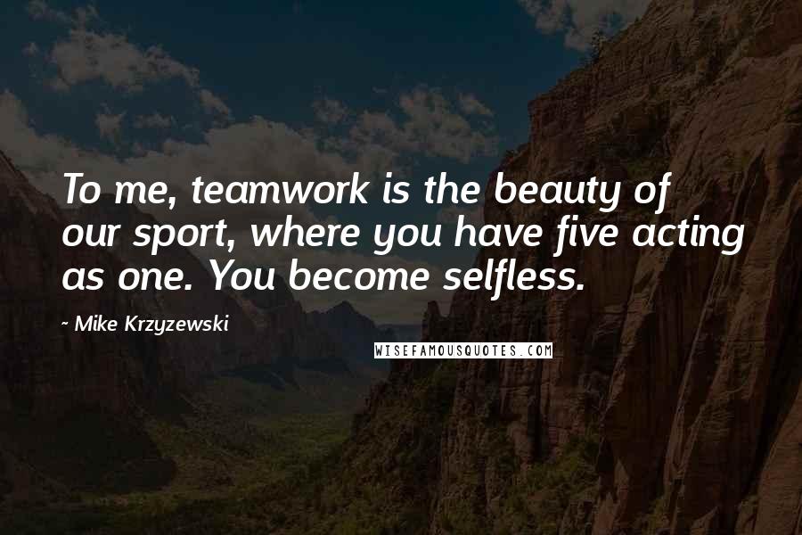 Mike Krzyzewski Quotes: To me, teamwork is the beauty of our sport, where you have five acting as one. You become selfless.