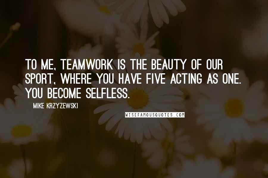 Mike Krzyzewski Quotes: To me, teamwork is the beauty of our sport, where you have five acting as one. You become selfless.