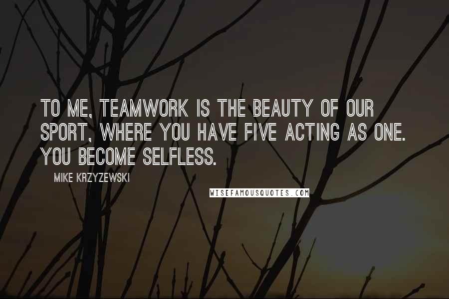 Mike Krzyzewski Quotes: To me, teamwork is the beauty of our sport, where you have five acting as one. You become selfless.