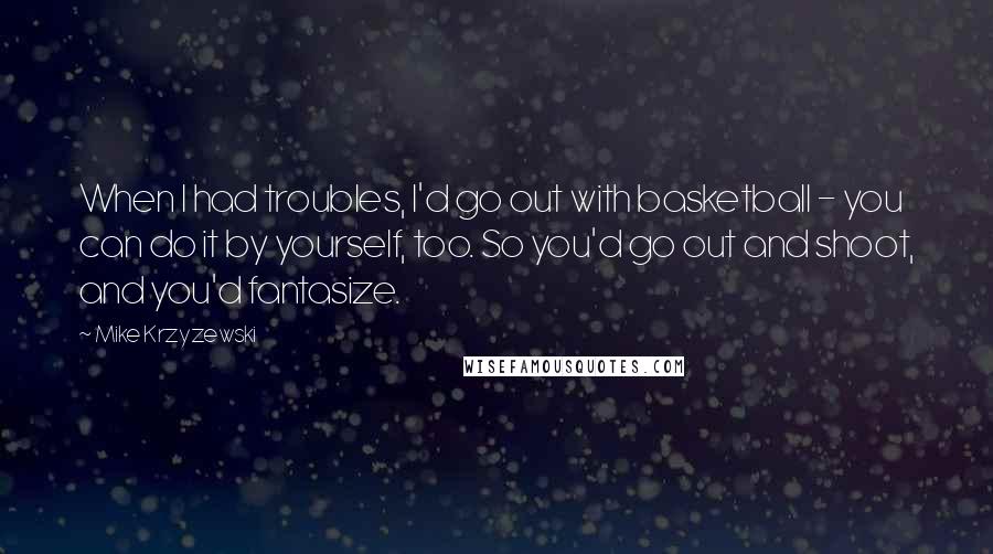 Mike Krzyzewski Quotes: When I had troubles, I'd go out with basketball - you can do it by yourself, too. So you'd go out and shoot, and you'd fantasize.
