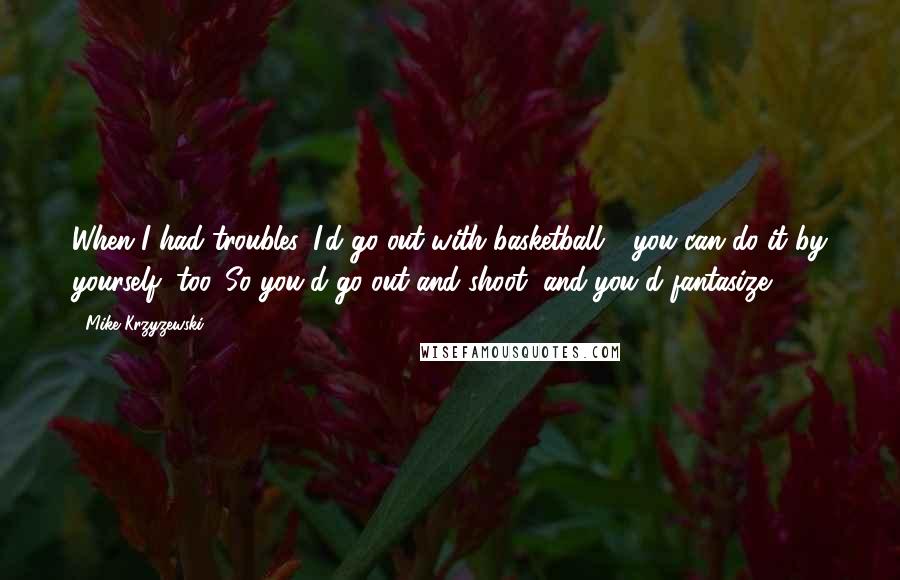 Mike Krzyzewski Quotes: When I had troubles, I'd go out with basketball - you can do it by yourself, too. So you'd go out and shoot, and you'd fantasize.