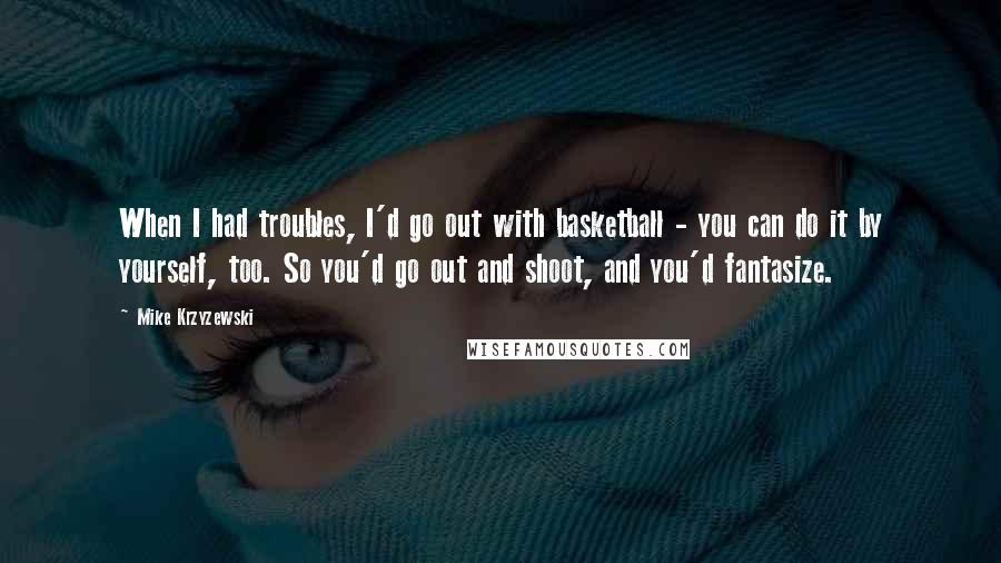 Mike Krzyzewski Quotes: When I had troubles, I'd go out with basketball - you can do it by yourself, too. So you'd go out and shoot, and you'd fantasize.