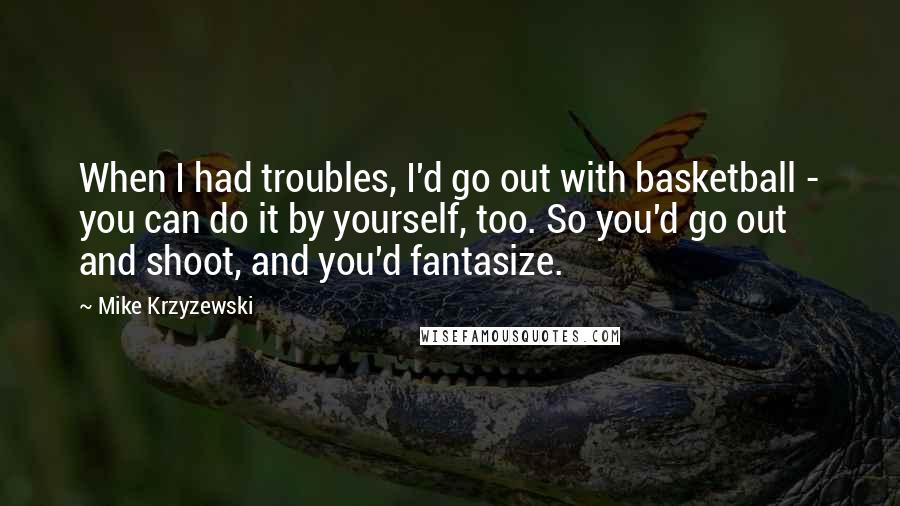 Mike Krzyzewski Quotes: When I had troubles, I'd go out with basketball - you can do it by yourself, too. So you'd go out and shoot, and you'd fantasize.