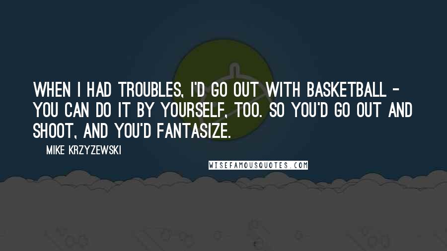 Mike Krzyzewski Quotes: When I had troubles, I'd go out with basketball - you can do it by yourself, too. So you'd go out and shoot, and you'd fantasize.