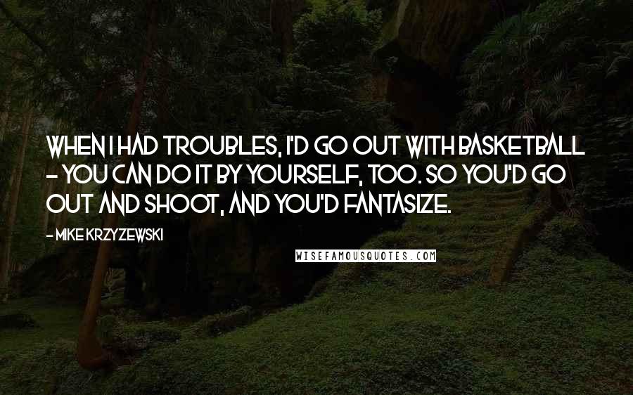 Mike Krzyzewski Quotes: When I had troubles, I'd go out with basketball - you can do it by yourself, too. So you'd go out and shoot, and you'd fantasize.