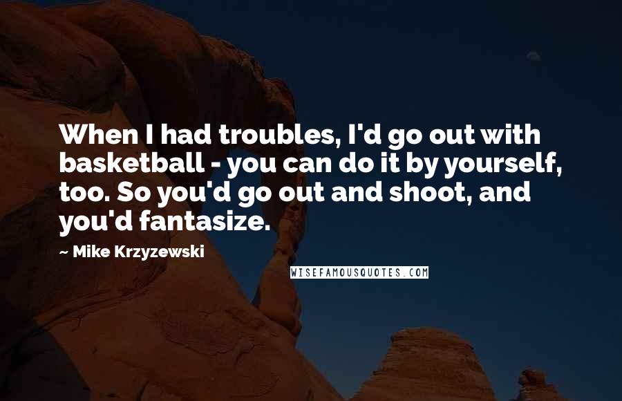 Mike Krzyzewski Quotes: When I had troubles, I'd go out with basketball - you can do it by yourself, too. So you'd go out and shoot, and you'd fantasize.